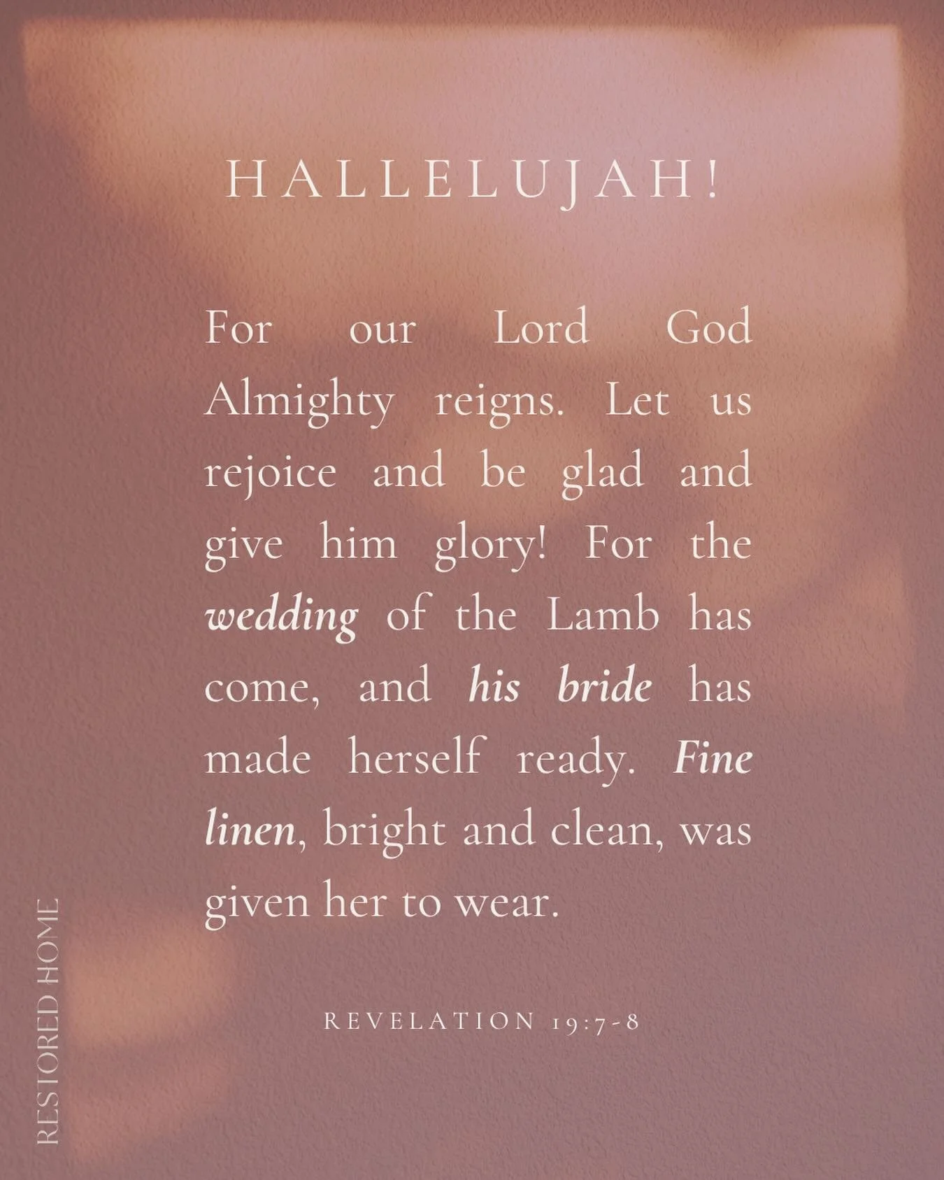 R E S T
HALLELUJAH!
For our Lord God Almighty reigns. Let us rejoice and be glad and give him glory! For the wedding of the Lamb has come, and his bride has made herself ready. Fine linen, bright and clean, was given her to wear.
REVELATION 19:7-8
.
