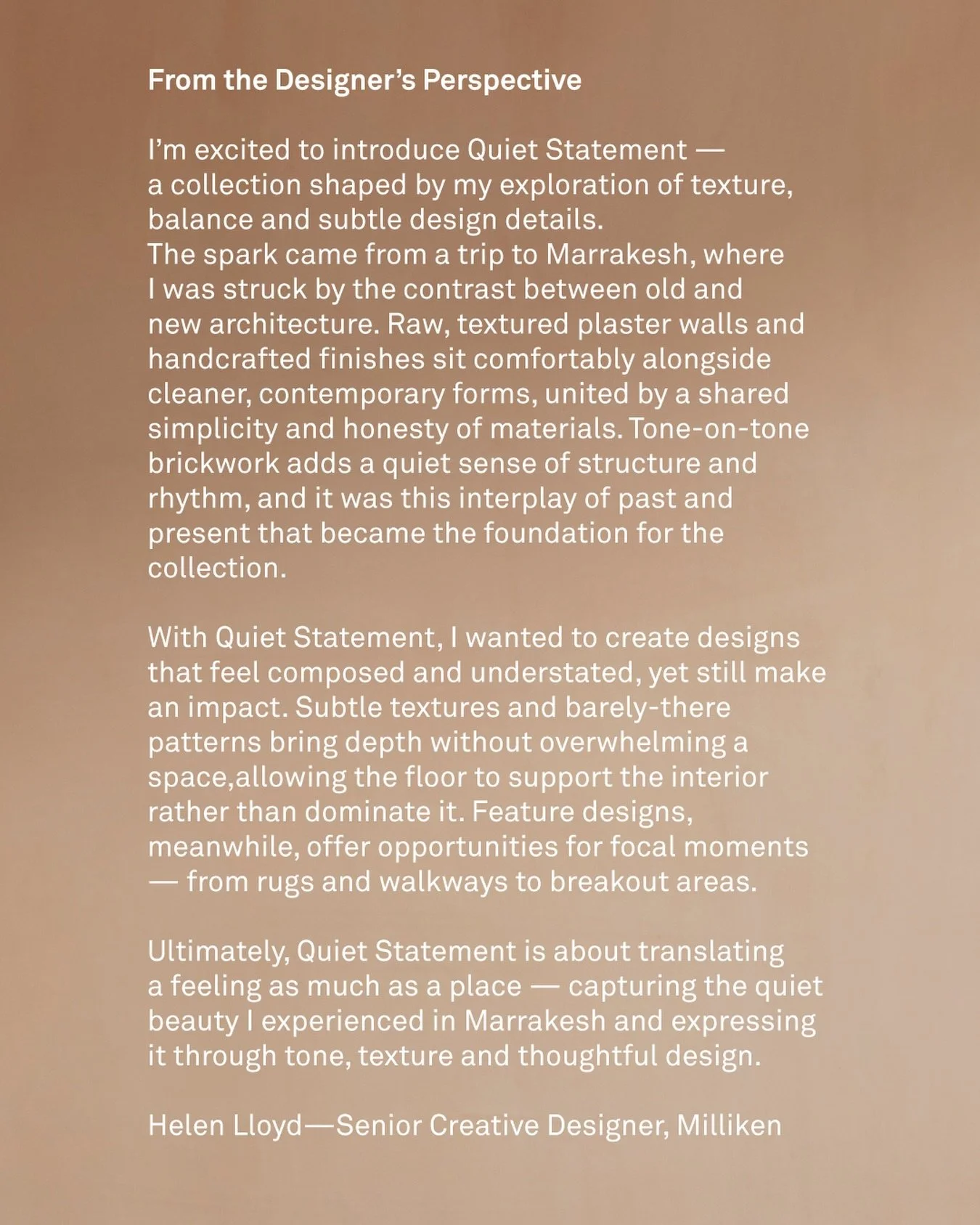 Designeren bak Quiet Statement.
Helen Lloyd, Senior Creative Designer hos Milliken, hentet inspirasjon fra en reise til Marrakesh. Kontrasten mellom gammel og ny arkitektur, mellom h&aring;ndlagde overflater og rene former, ble grunnlaget for kolleks