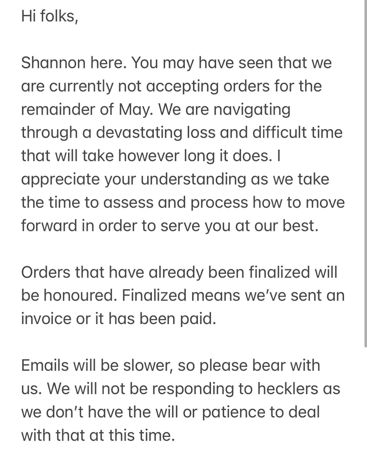 Hi folks, 

Shannon here. You may have seen that we are currently not accepting orders for the remainder of May. We are navigating through a devastating loss and difficult time that will take however long it does. I appreciate your understanding as w