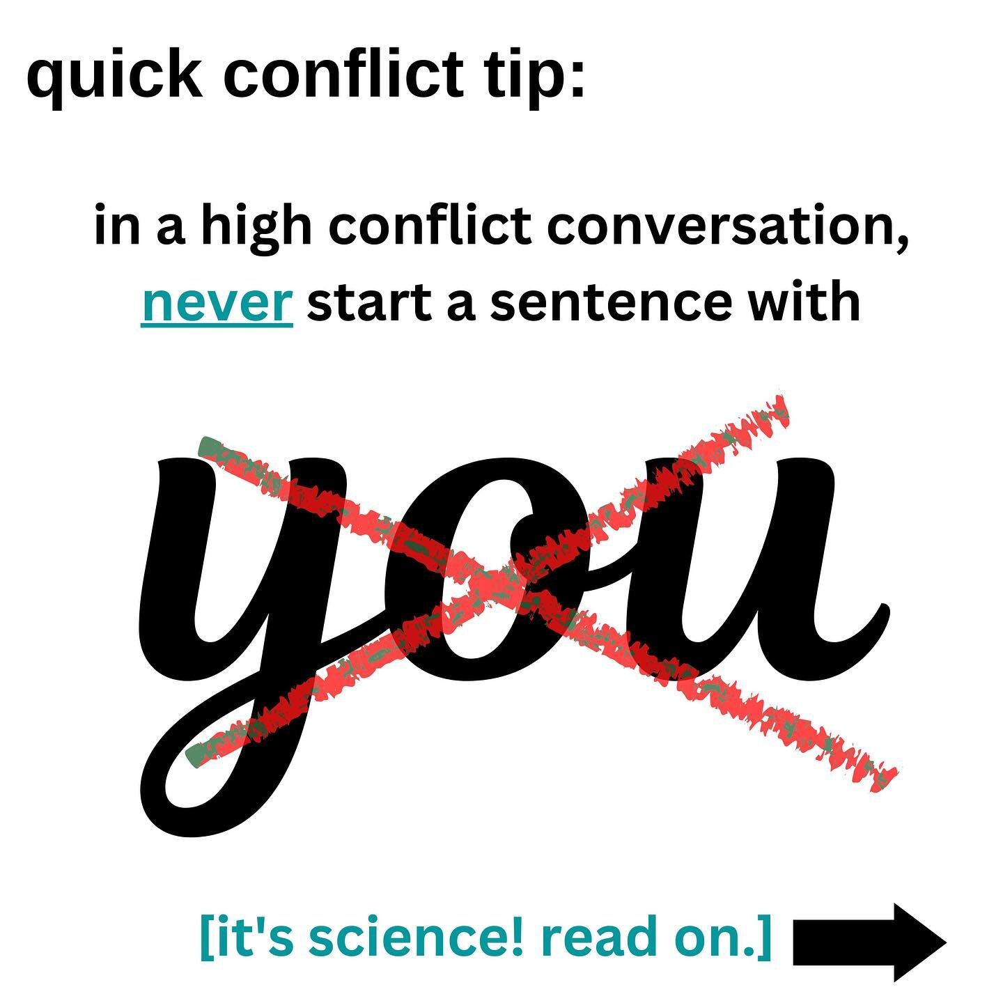 In high conflict conversations, never start a sentence with the word YOU.
&ldquo;I&rdquo; statements communicate to the listener that you&rsquo;re owning your perspective, and seeing your perspective as of many potential versions of reality.
We know 
