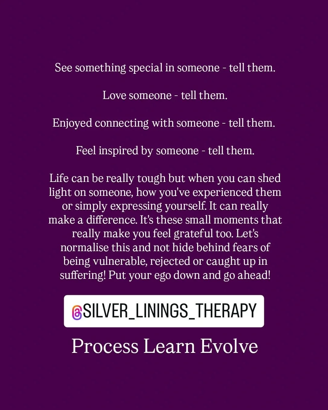 It may be your parents, siblings, partner, family, friends, colleagues or a stranger! Maybe they need to hear that today. Maybe it will enhance your relationship. Could be that someone needs to know how appreciated they are. 

In a world brimming wit