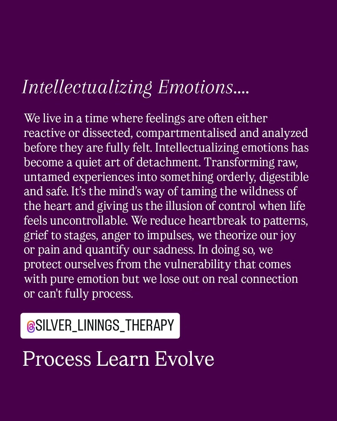 When emotions are constantly filtered through thought their essence can slip away. Love becomes a concept, sadness a lecture rather than a quiet surrender and fear a formula or holds you back from even going there.  Intellectualizing allows us to app