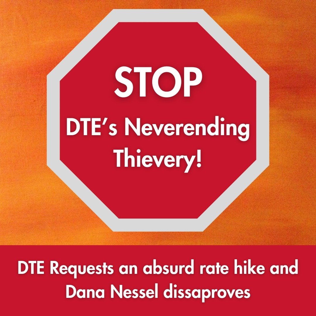 STOP DTE&rsquo;s Neverending Thievery!

DTE has requested a $456 million rate increase from the Michigan Public Service Commission. What does this mean for DTE customers?

If given the green light, this would mean an $11 monthly charge for the averag