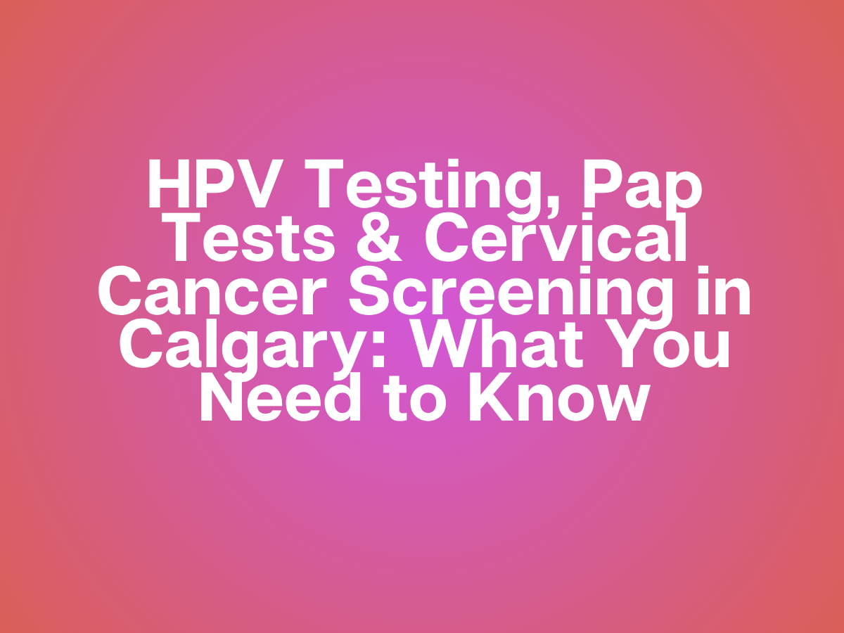 HPV Testing, Pap Tests &amp; Cervical Cancer Screening in Calgary: What You Need to Know