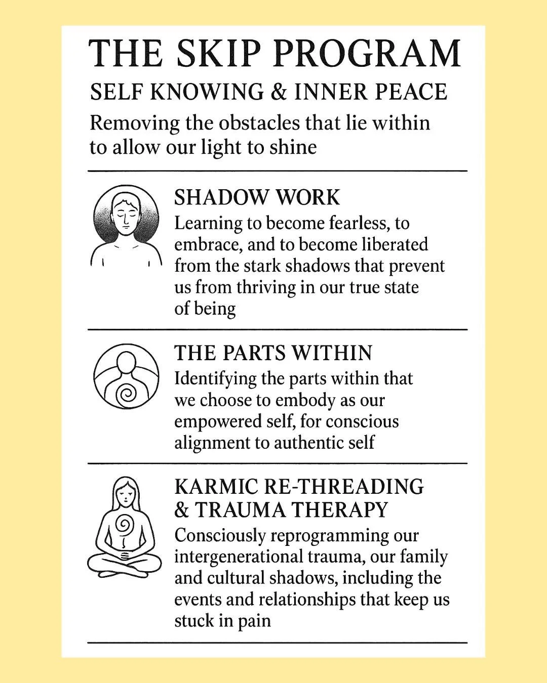 The 12 week SKIP Program is for anyone that's ready to take the step forward with 'doing the work' - not training to become physically fitter but to become mentally fit - resilient, rock solid, and deeply satisfied. 

I'd love to tell you more about 