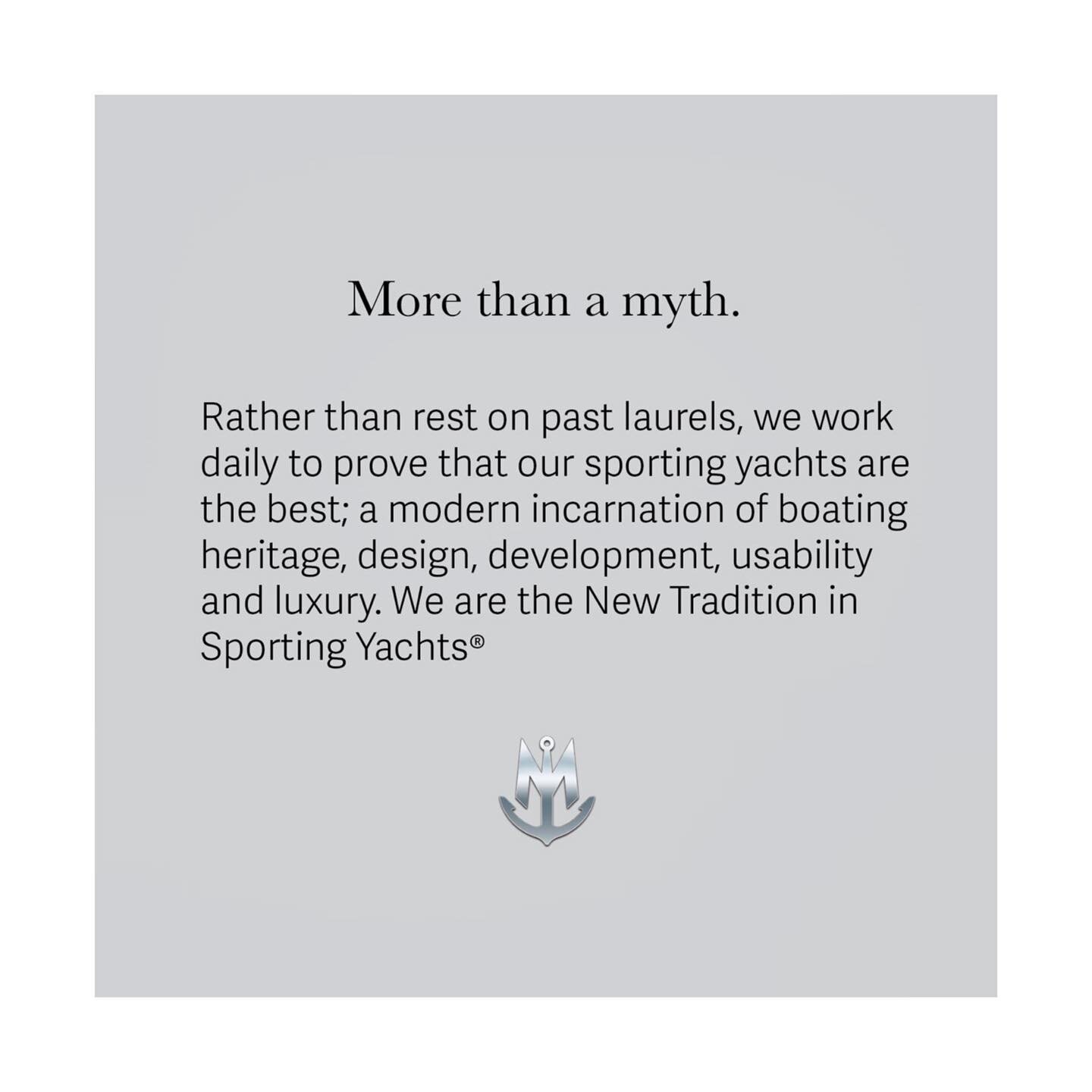More Than A Myth.
Rather than rest on past laurels, we work daily to prove that our sporting yachts are the best; a modern incarnation of boating heritage, design, development, usability and luxury. We are the New Tradition in Sporting Yachts&reg;
*
