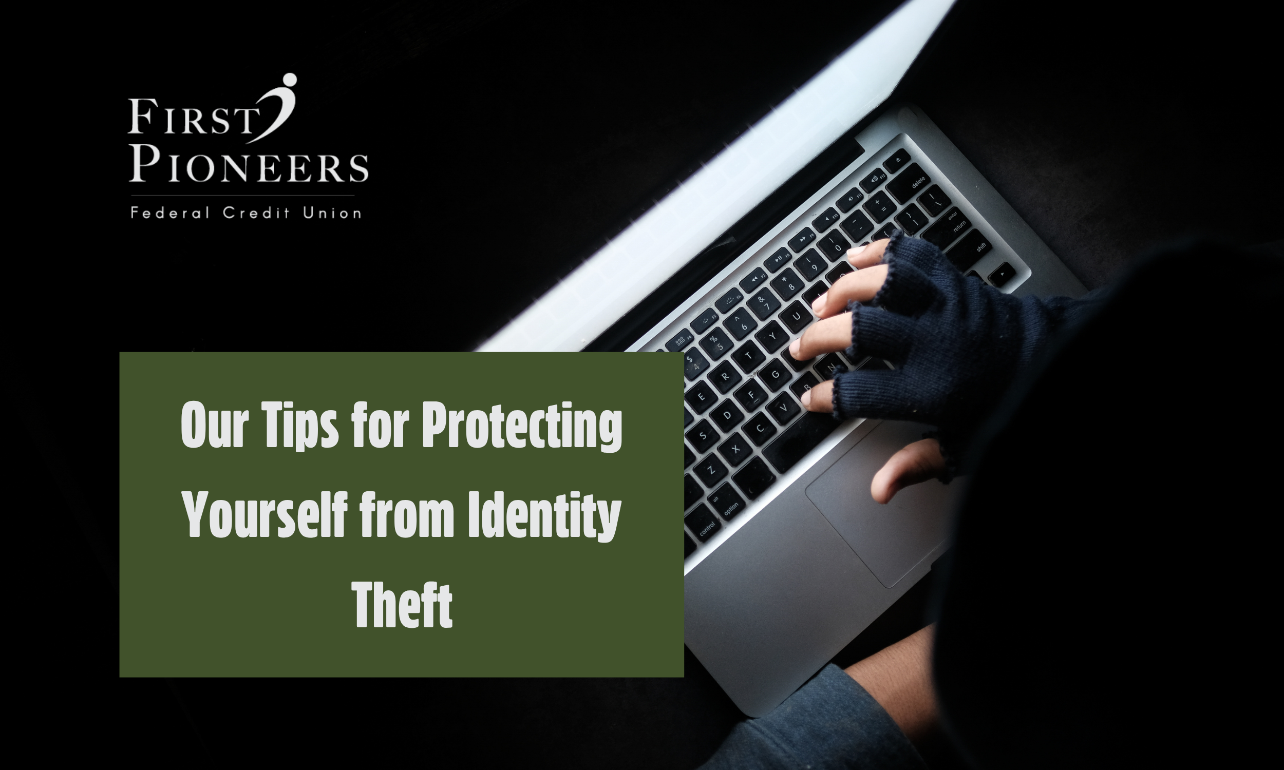 A person wearing dark gloves types on a laptop in a dark setting, with The First Pioneers Federal Credit Union logo appears in the upper left and the text ‘Our Tips for Protecting Yourself from Identity Theft.’