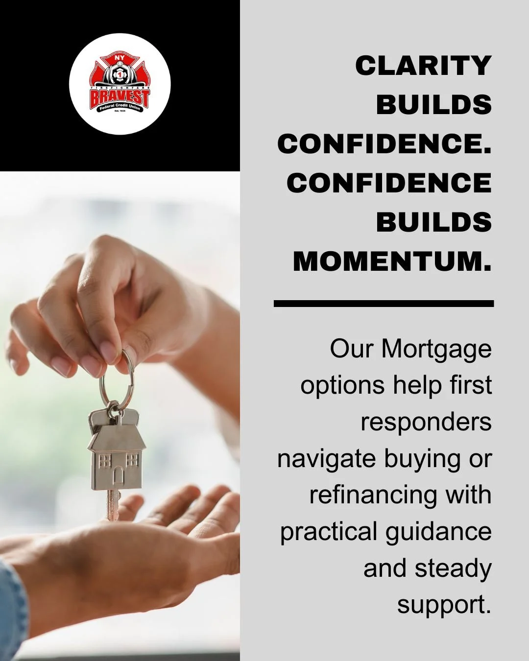Brighter days often start with a front door of your own.

Our Mortgage options help first responders navigate buying or refinancing with practical guidance and steady support.

Clarity builds confidence. Confidence builds momentum.

Take one small ac