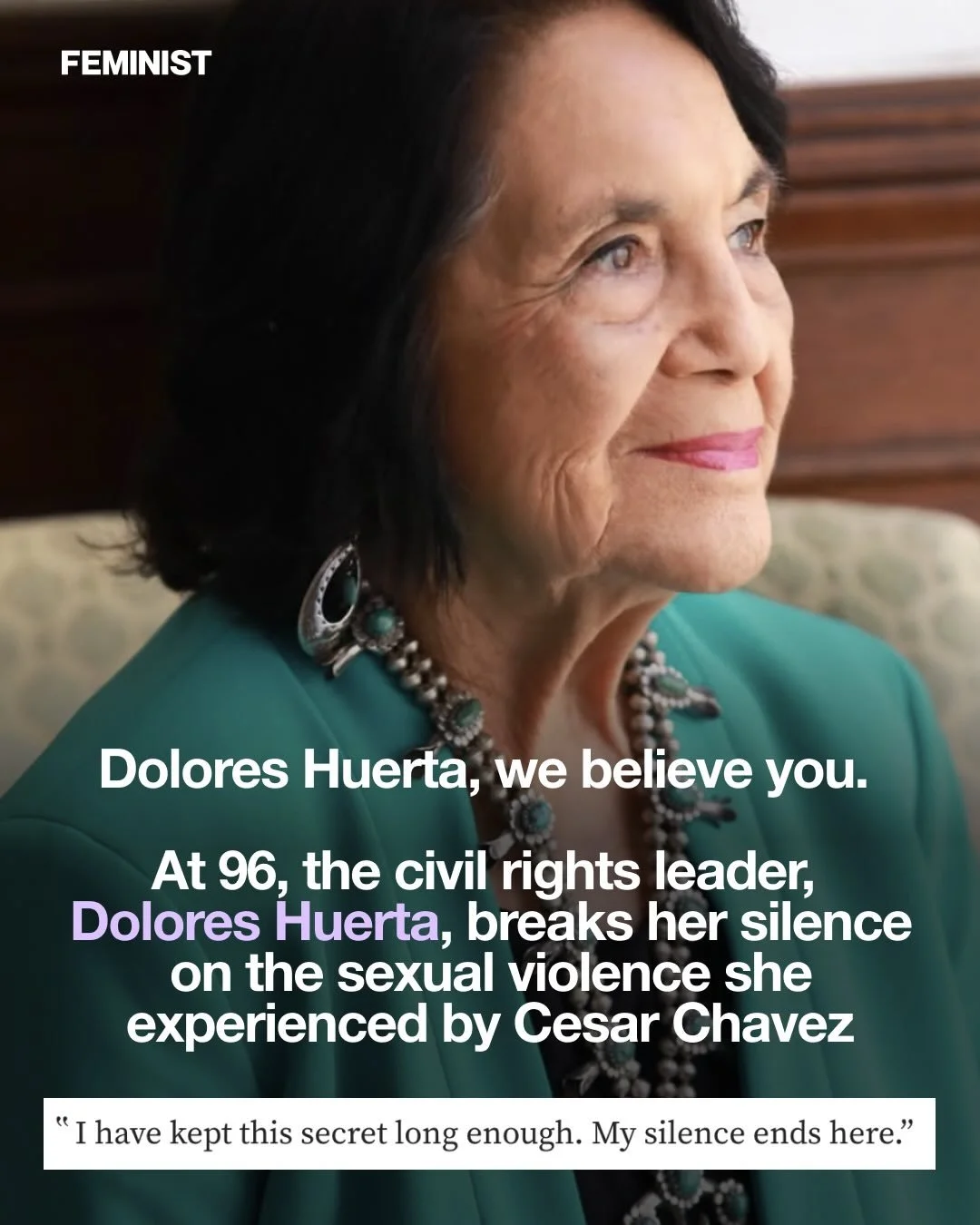&ldquo;I am nearly 96 years old, and for the last 60 years have kept a secret because I believed that exposing the truth would hurt the farmworker movement I have spent my entire life fighting for.&rdquo;

Civil rights leader Dolores Huerta has broke