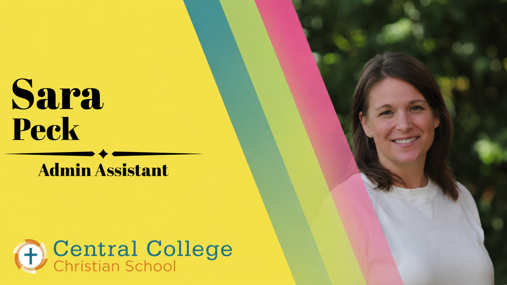 Sara Peck - Administrative Assistant

Sara brings both professional support and a personal connection to Central College Christian School. Having raised her own children here, the school has always held a special place in her heart. In her role, she 