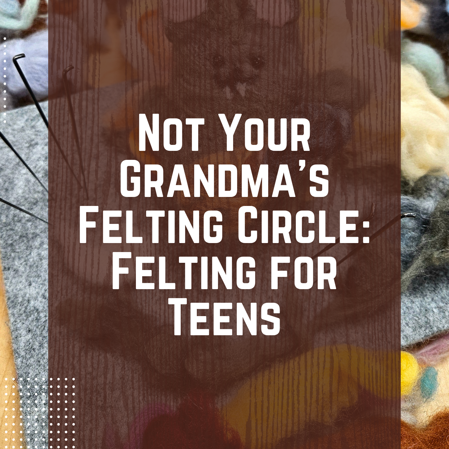 Not Your Grandma's Felting Circle: Felting for Teens