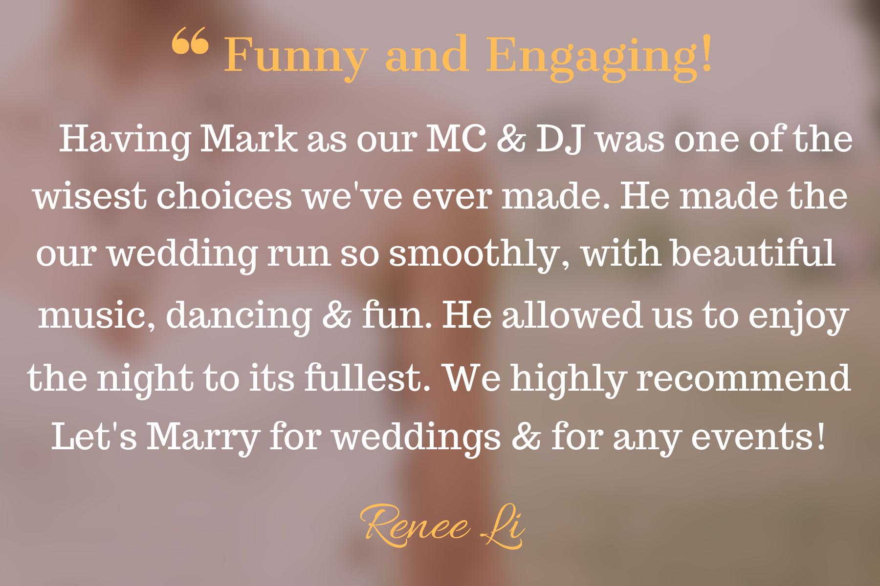 A wedding testimonial with the quote, 'Funny and Engaging! Having Mark as our MC & DJ was one of the wisest choices we've ever made. He made the our wedding run so smoothly, with beautiful music, dancing & fun. He allowed us to enjoy the night to its
