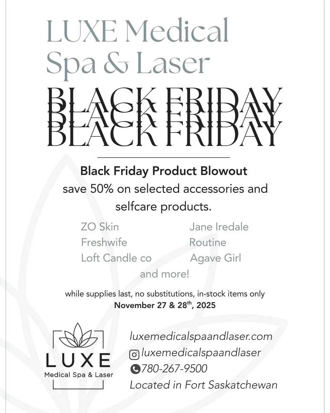 BLACK FRIDAY
BLACK FRIDAY
BLACK FRIDAY

LUXE Medical Spa &amp; Laser
Black Friday Product Blowout!

save 50% on selected accessories and selfcare products.

🔥ZO Skin 
🔥Jane Iredale 
🔥Freshwife 
🔥Routine
🔥Loft Candle co 
🔥Agave Girl
 and more!

