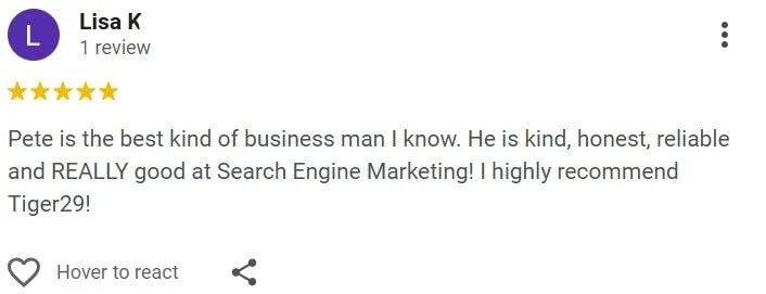 Pete is the best kind of business man I know. He is kind, honest, reliable and REALLY good at Search Engine Marketing! I highly recommend Tiger29!