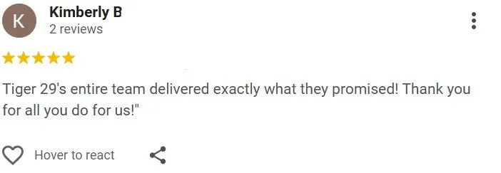 Tiger 29's entire team delivered exactly what they promised! Thank you for all you do for us!"