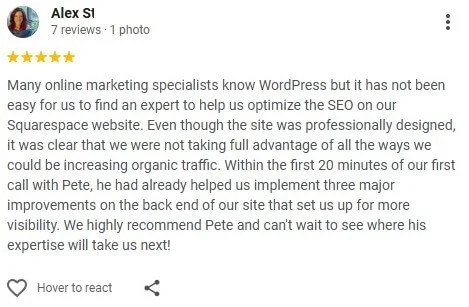 Many online marketing specialists know WordPress but it has not been easy for us to find an expert to help us optimize the SEO on our Squarespace website. We highly recommend Pete and can't wait to see where his expertise will take us next!