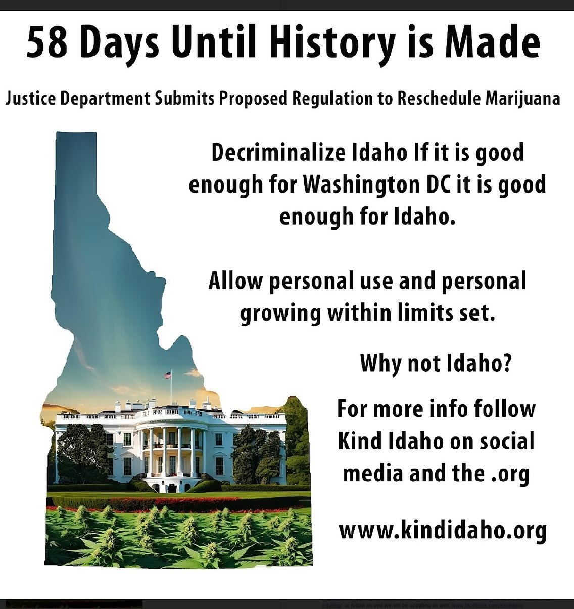 Estimated 58 days until we should get the rescheduling of cannabis federally from schedule 1 to schedule 3 and America finally acknowledges what most of the world has already accepted. Cannabis is a safe substance with healthful benefits. 
Idaho is v