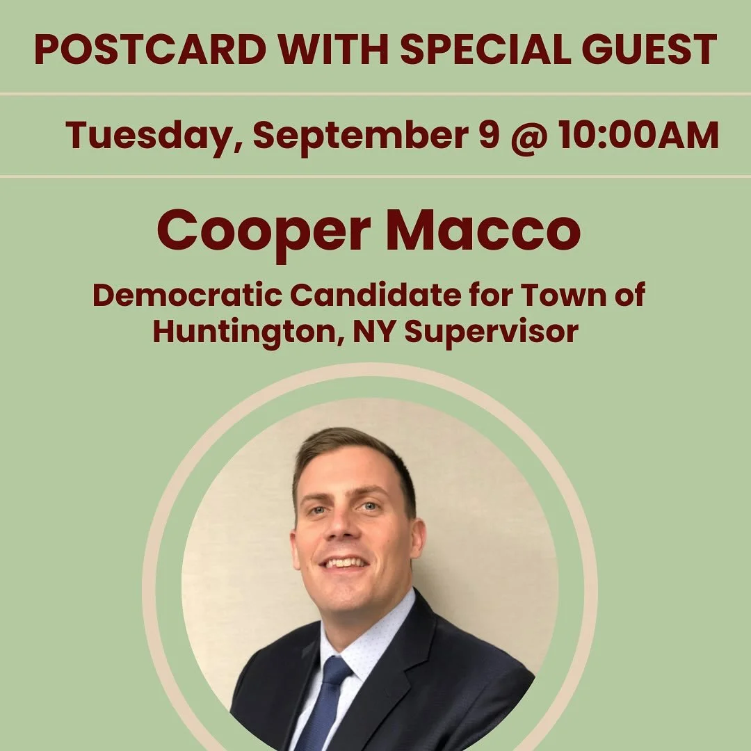 Two Speakers this Tuesday morning. Join us as we turn our focus on a campaign in NY &amp; AZ! Postcarding &amp; lively conversation beginning at 9:30 am. 

&bull;10AM: &ndash; Cooper Macco, Democratic Candidate for Town of Huntington, NY Supervisor @