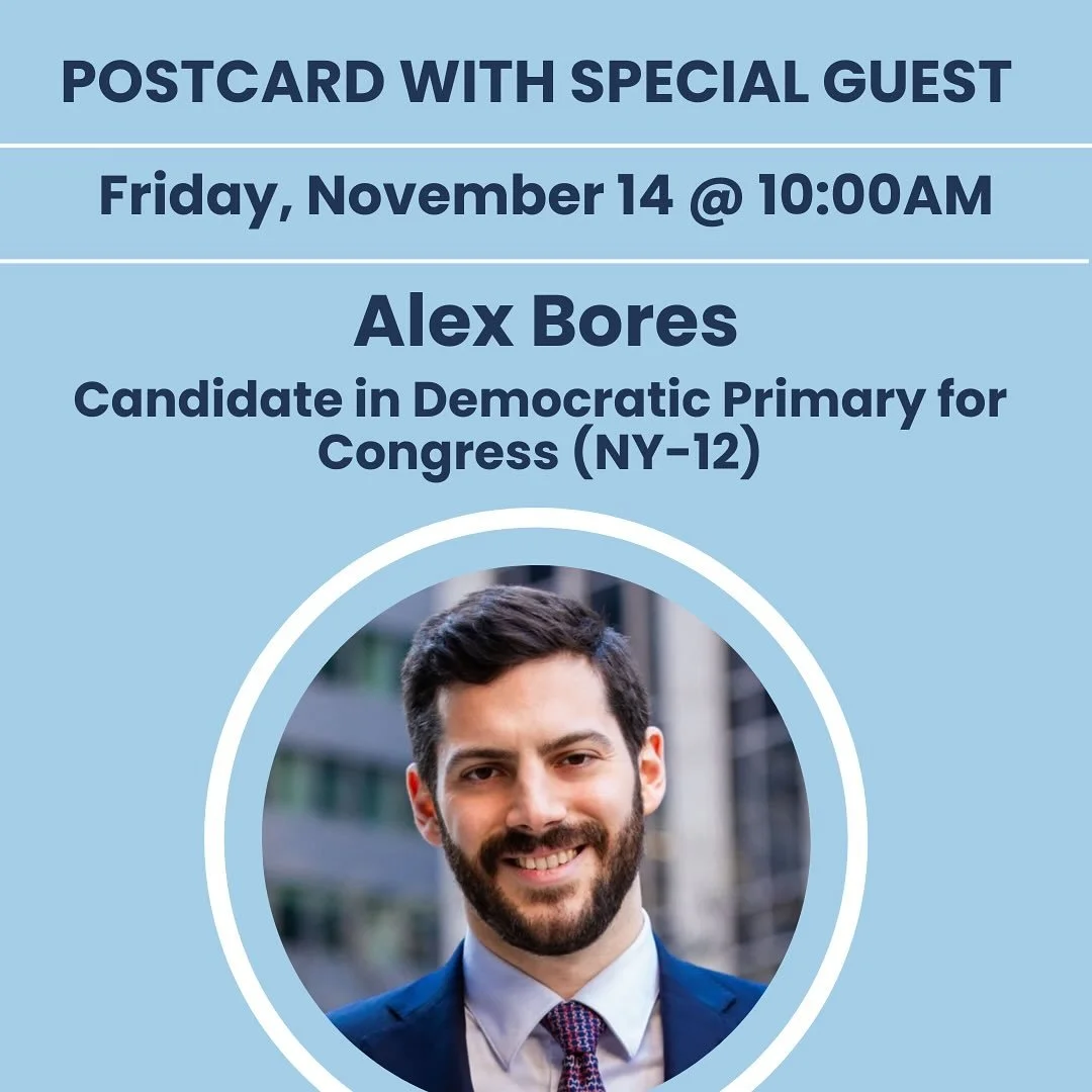 Join us Friday morning as we welcome two guest speakers- Dem Primary Candidate from NY and Activist &amp; Substack Author. 

&bull;9:30 AM: Postcard writing &amp; lively conversation 

&bull;10:00 AM: Alex Bores 
Democratic Primary Candidate for Cong
