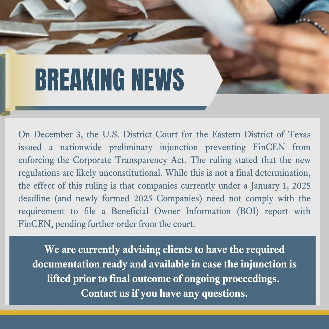 UPDATE ON THE BENEFICIAL OWNER INFORMATION (BOI) REPORT REQUIREMENT:  While there is a nationwide preliminary injunction preventing enforcement, we are advising clients to have documentation ready. Please call our office if you have any questions or 
