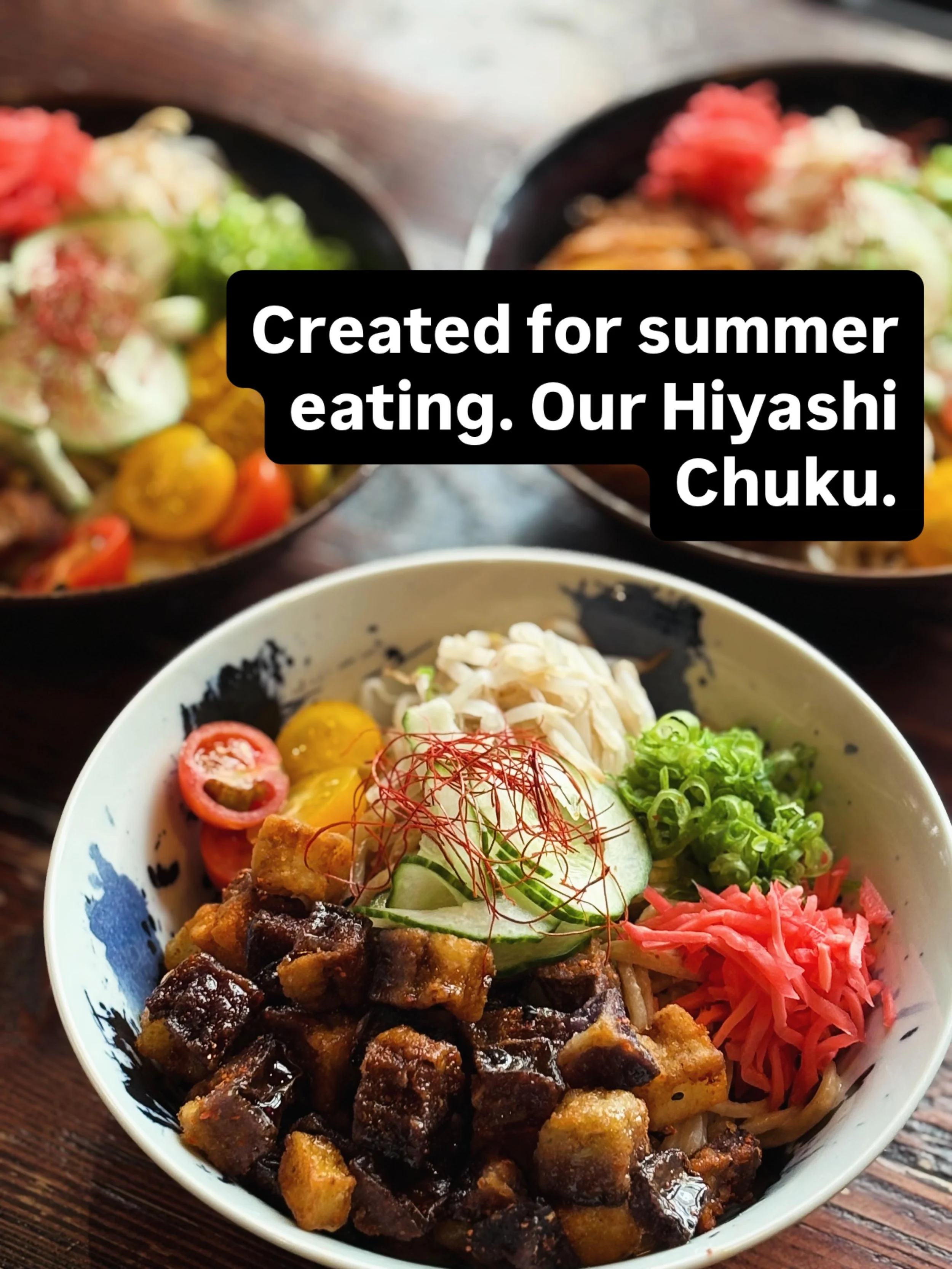 Our HIYASHI CHUKA, a Broth-less Cold Ramen Salad, created for summer eating.

Our &lsquo;Tsukemen&rsquo; ramen noodles, served cold, dressed in your choice of Goma (Sesame) or Wasabi Citrus dressing and topped with your choice of chopped Chashu Pork,