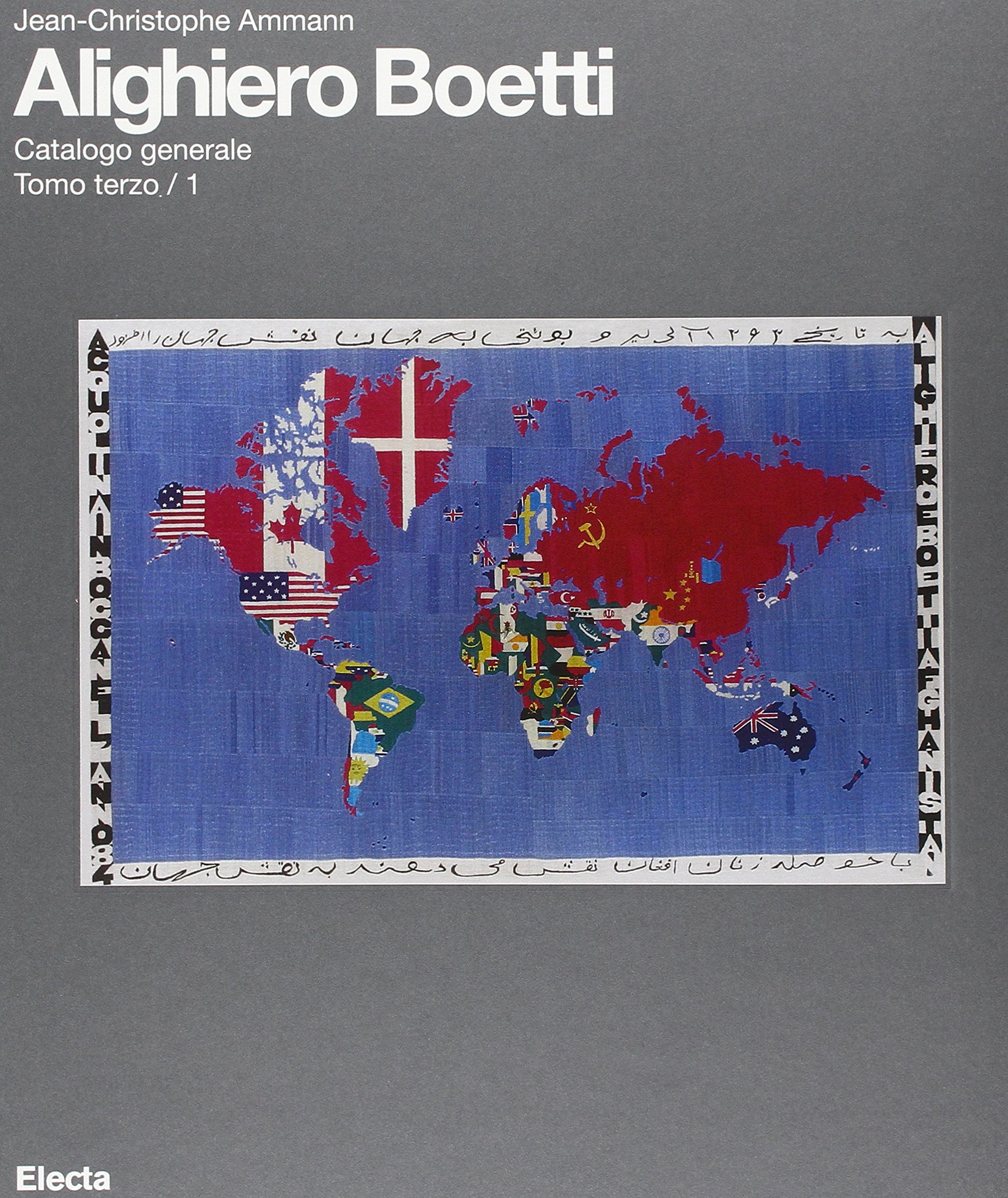 ALIGHIERO BOETTI
CATALOGO GENERALE
TOMO TERZO / VOLUME 1
A CURA DI: Archivio Alighiero Boetti
DIREZIONE SCIENTIFICA: Jean Christophe Ammann
EDITORE: Electa
PAGINE: 208
ILLUSTRAZIONI: 301
DATA DI PUBBLICAZIONE: giugno 2015