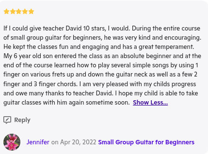 A 5-star review for a guitar class instructor named David, praising his kindness, encouragement, and effective teaching for beginners. The reviewer mentions that her 6-year-old son learned to play simple songs using different finger positions. The review is written by someone named Jennifer on April 20, 2022, for a course titled 'Small Group Guitar for Beginners.'"}