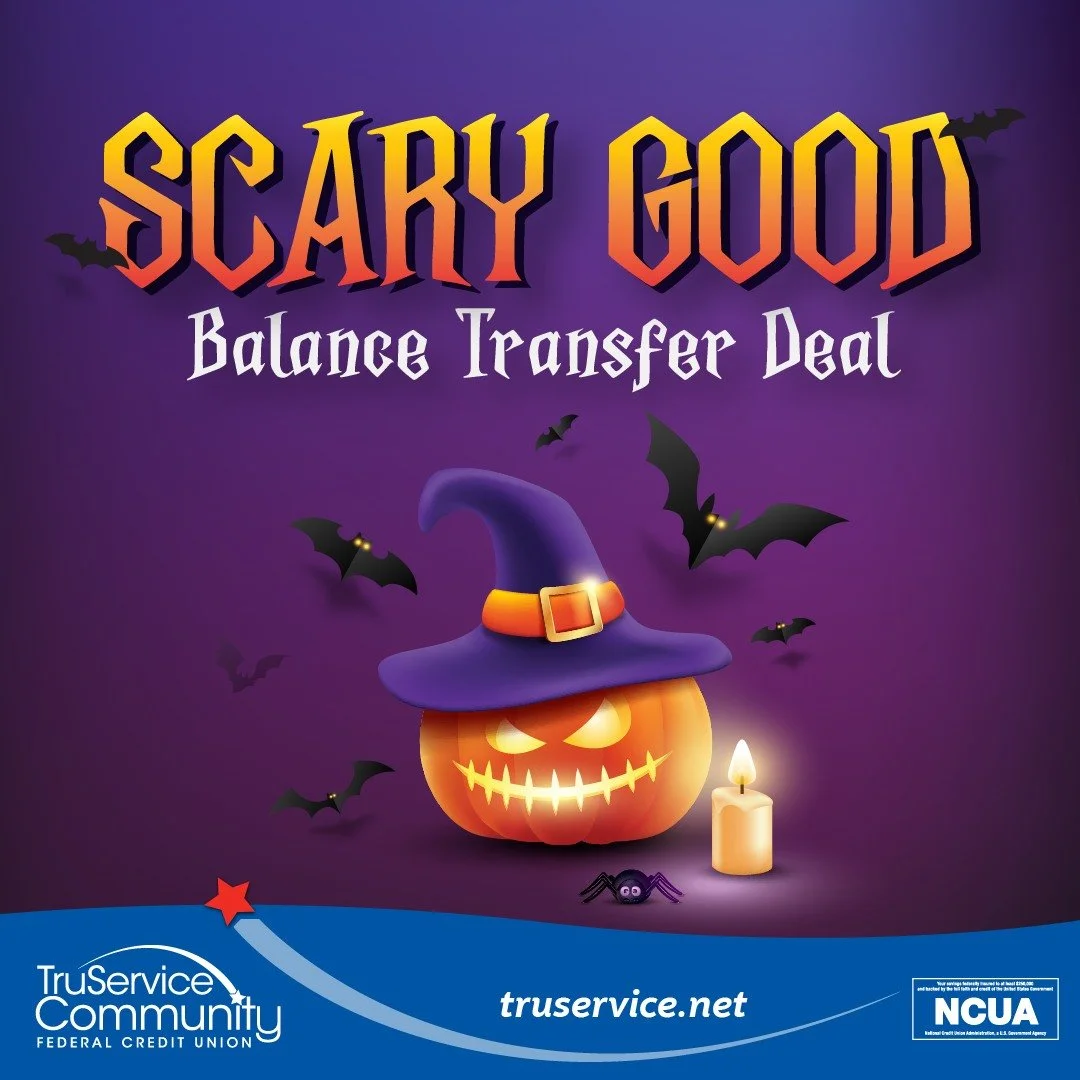 Skip the tricks and enjoy a treat with our Scary Good Deal! When you transfer your high-interest balances to your TruService Community Federal Credit Union VISA® Platinum Credit Card, you’ll pay no balance transfer fees. That can save you u