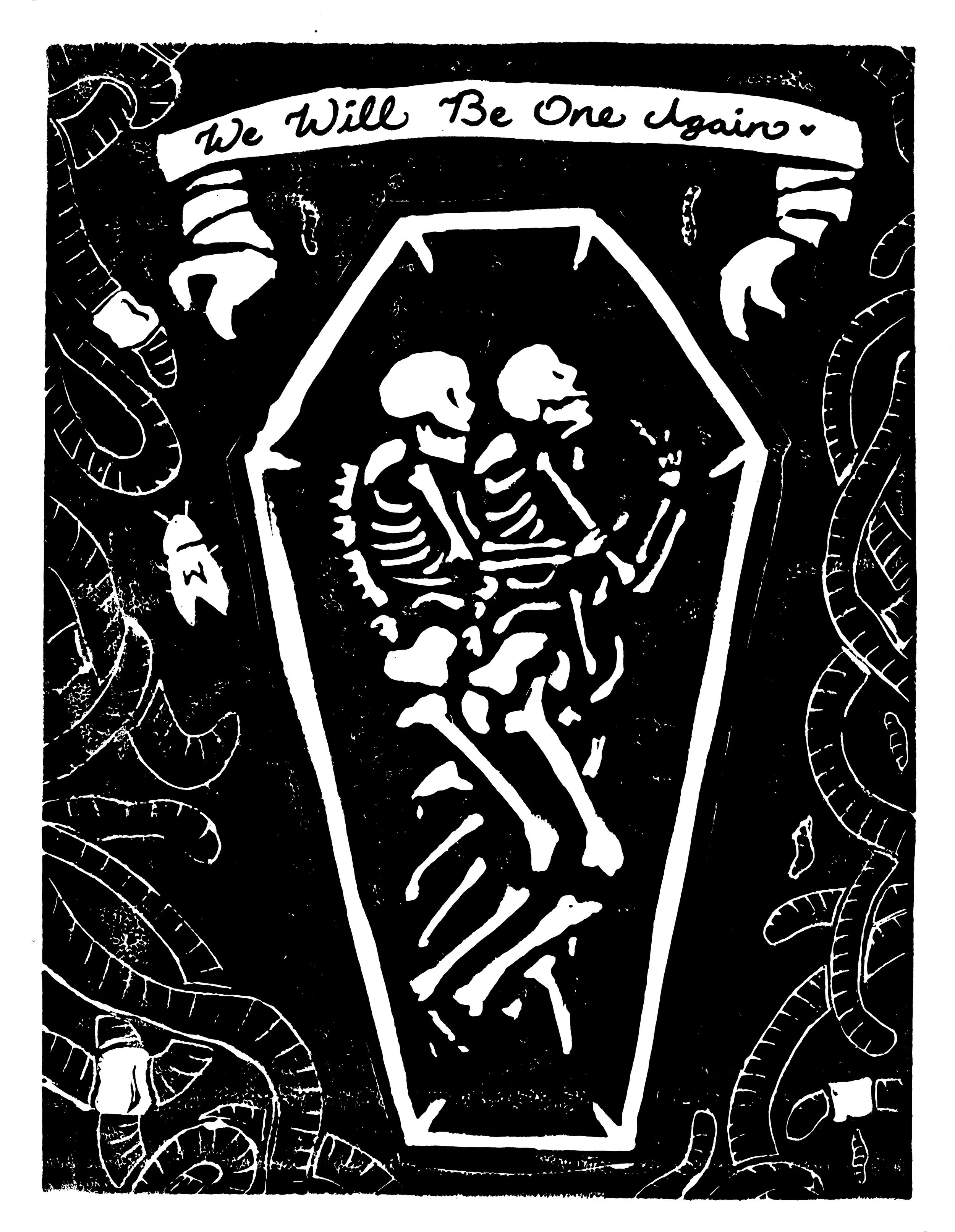 One, 9x12, Linocut Print and Ink
Description: Two skeletons embrace in a coffin, their bones mixing together. Worms, beetles, and maggots create a border around them. A banner at the top reads "We Will Be One Again".