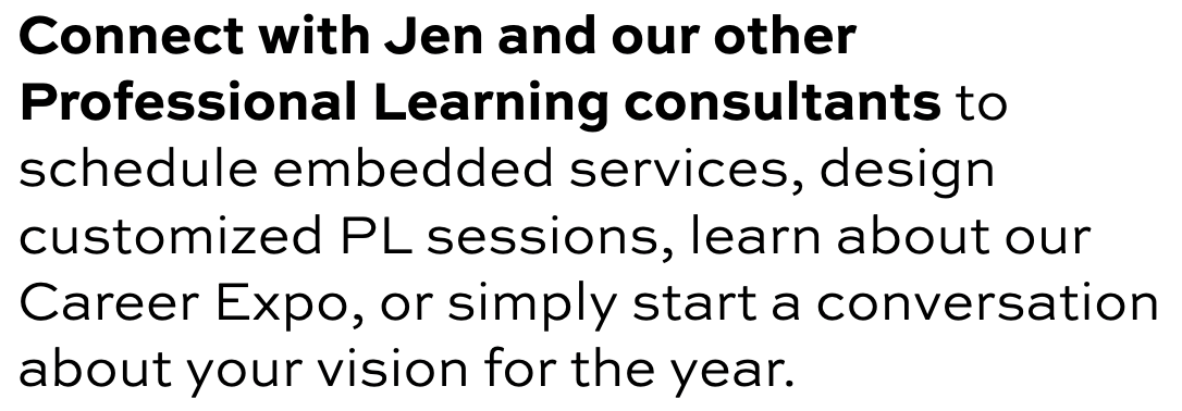 Connect with Jen and our other Professional Learning consultants to schedule embedded services, design customized PL sessions, learn about our Career Expo, or simply start a conversation about your vision for the year.