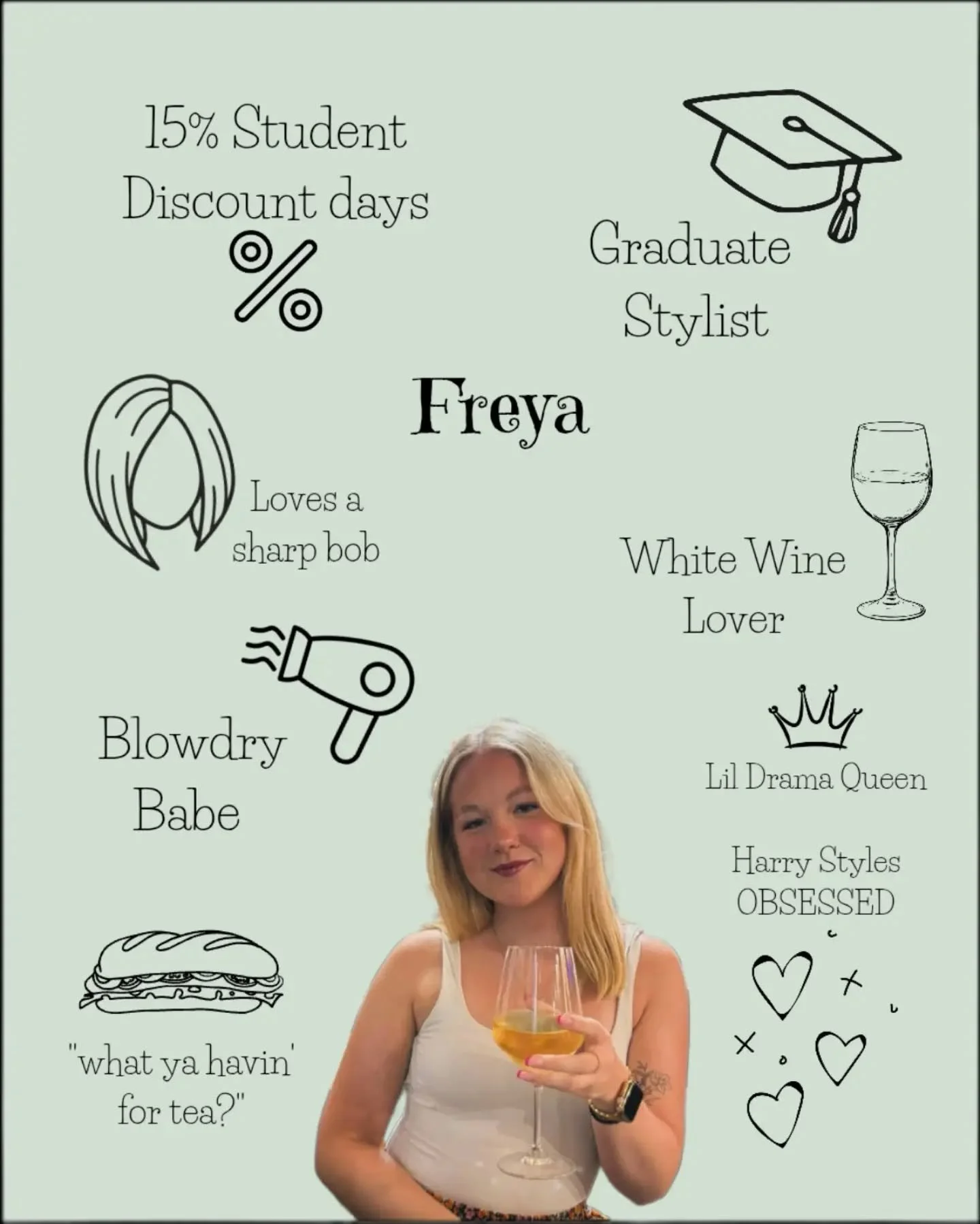 ⭐️ Graduate Stylist ⭐️

Our Blowdry babe, Freya. She enjoys cutting short sharp bobs and does a mean up-do. She also offers student discount. Harry styles obsessed and always asking everyone "What ya having for tea?"

For anyone who hasn't 