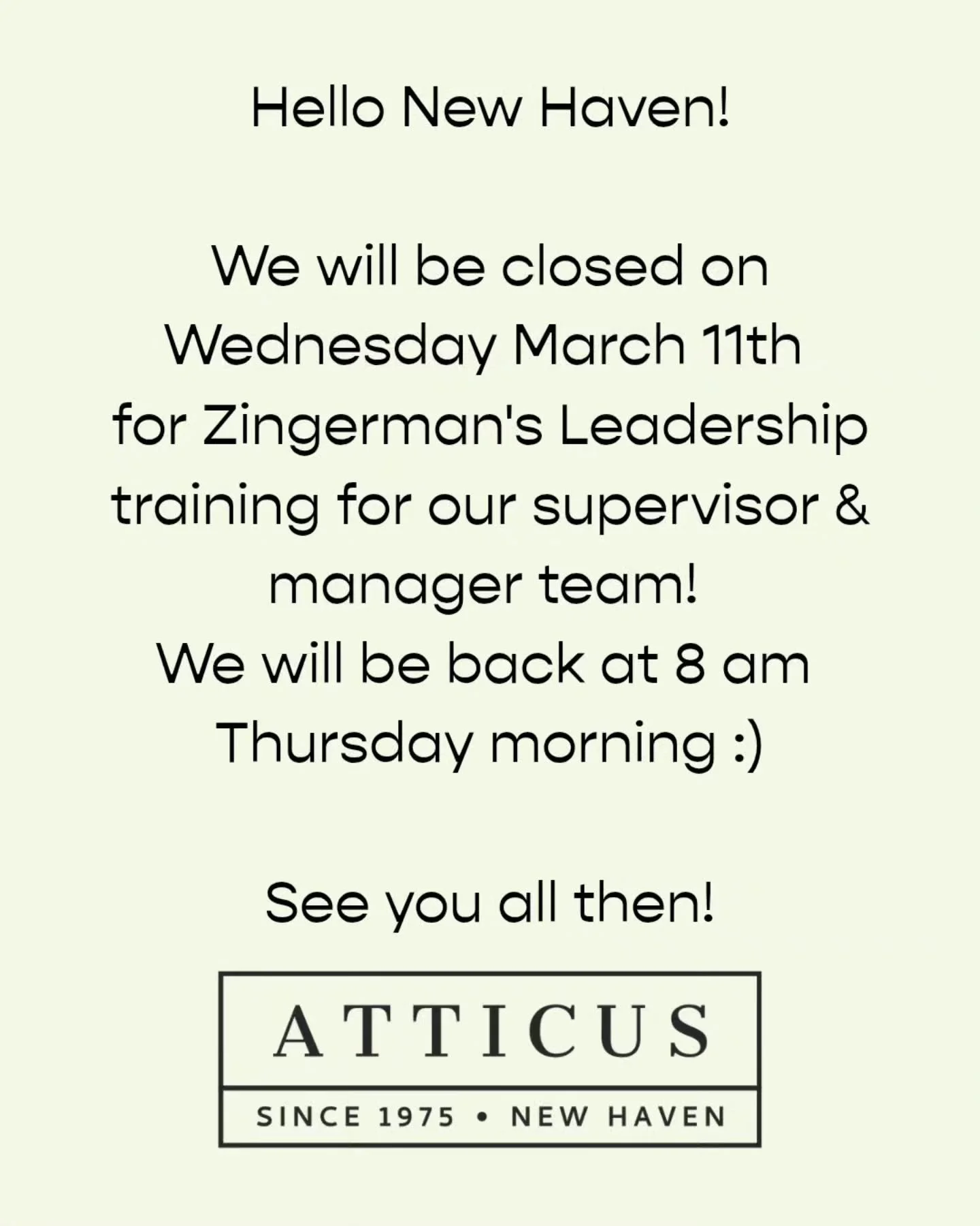 Hello friends of Atticus!

As a heads up both Atticus Bookstore Cafe at 1082 Chapel St and Atticus Market at 771 Orange St will be closed on Wednesday March 11th. We will be using the day for leadership training for our supervisor and management team