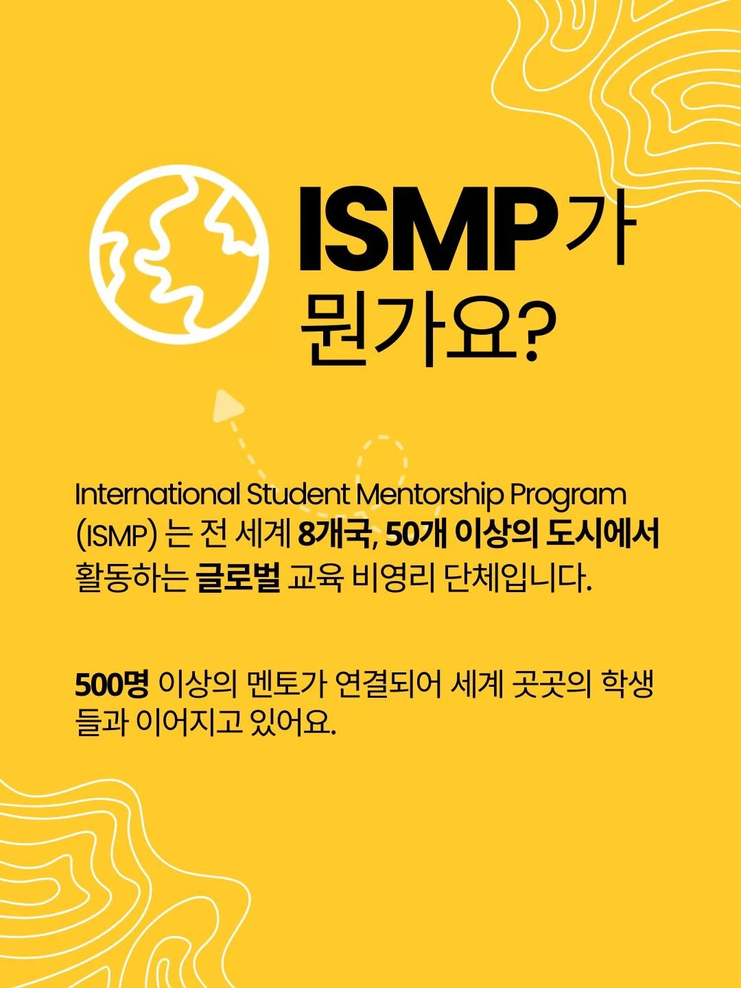 ⭐️ ISMP가 뭔가요?

International Student Mentorship Program(ISMP)는
전 세계 8개국, 50개 이상의 도시에서 활동하는
글로벌 교육 비영리 단체입니다.

500명 이상의 멘토가 연결되어
세계 곳곳의 학생들과 이어지고 있어요.

⭐️ 한국 ISMP는 어떤 곳인가요?

한국에서 활동하는 ISMP 멘토들은
미국 명문대 출신의 현직 전문가들로 구성되어 있어요!

글로벌 기업, 국제기구, 다양한 산업에서 쌓아온