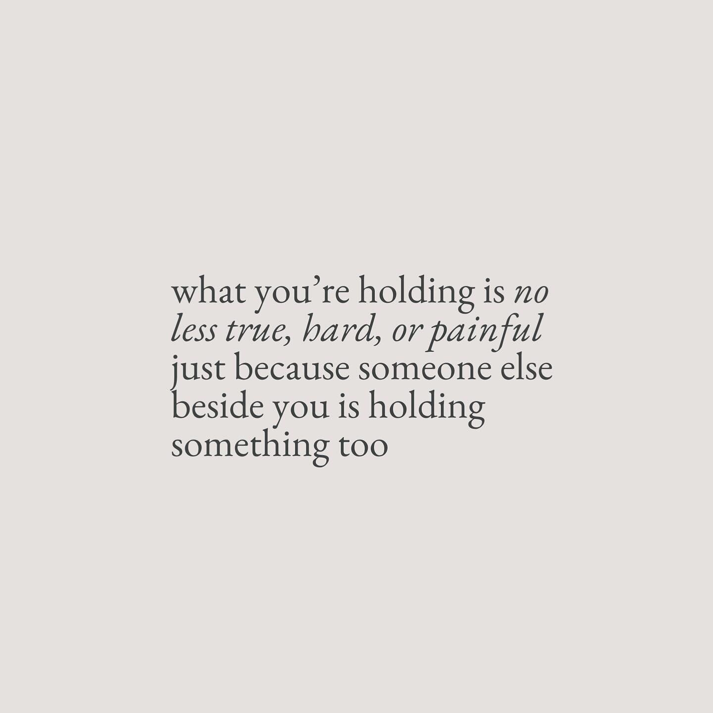 Here&rsquo;s the thing, what you&rsquo;re holding is no less true, hard, or painful just because someone else beside you is holding something too. Theirs may appear bigger, but you may feel yours more. Theirs may appear smaller, but they no longer ha