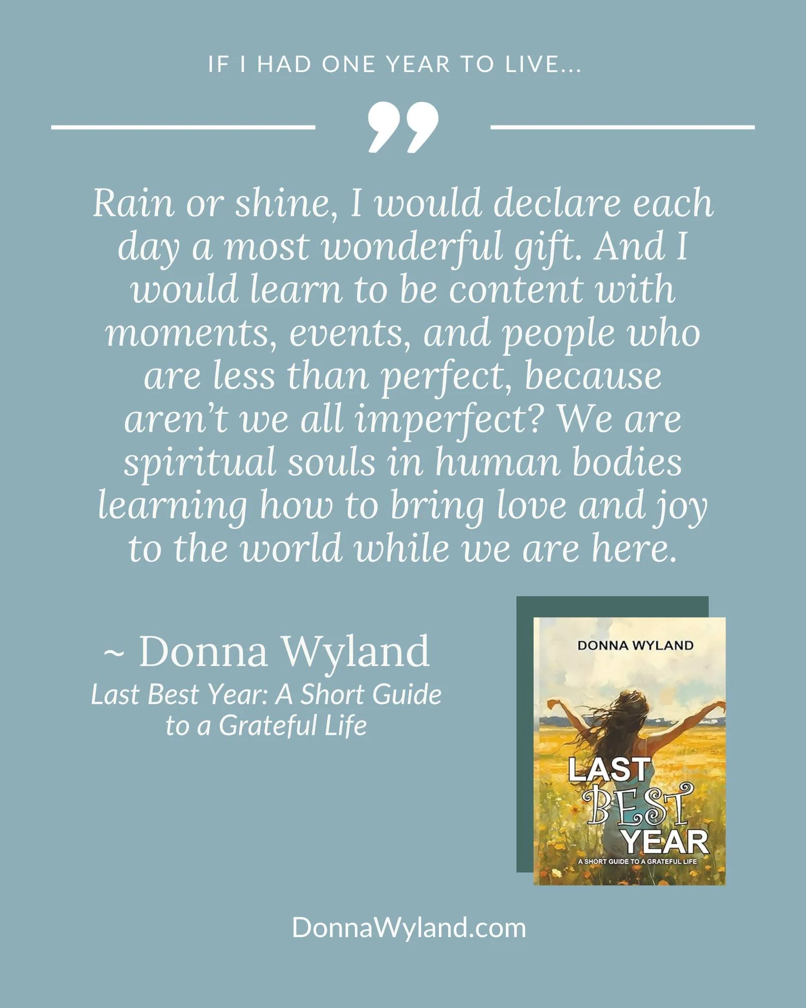 If I had one year to live&hellip;

&ldquo;Rain or shine, I would declare each day a most wonderful gift. And I would learn to be content with moments, events, and people who are less than perfect, because aren&rsquo;t we all imperfect? We are spiritu