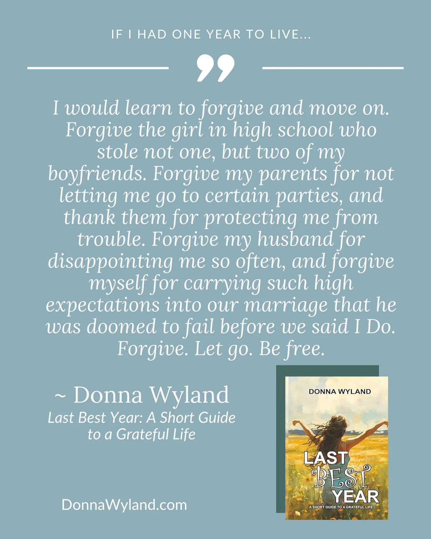 If I had one year to live&hellip;

&ldquo;I would learn to forgive and move on. Forgive the girl in high school who stole not one, but two of my boyfriends. Forgive my parents for not letting me go to certain parties, and thank them for protecting me