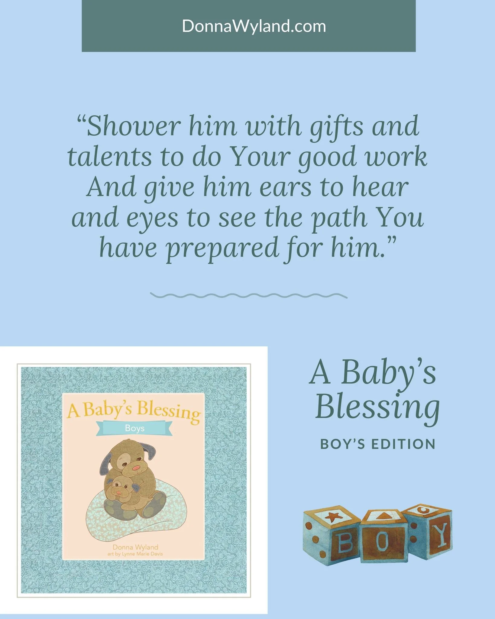 &ldquo;Shower him with gifts and talents to do Your good work
And give him ears to hear and eyes to see the path You have prepared for him.&rdquo;
~Donna Wyland, A Baby&rsquo;s Blessing (Boy&rsquo;s edition)

What if we prayed these kinds of prayers 