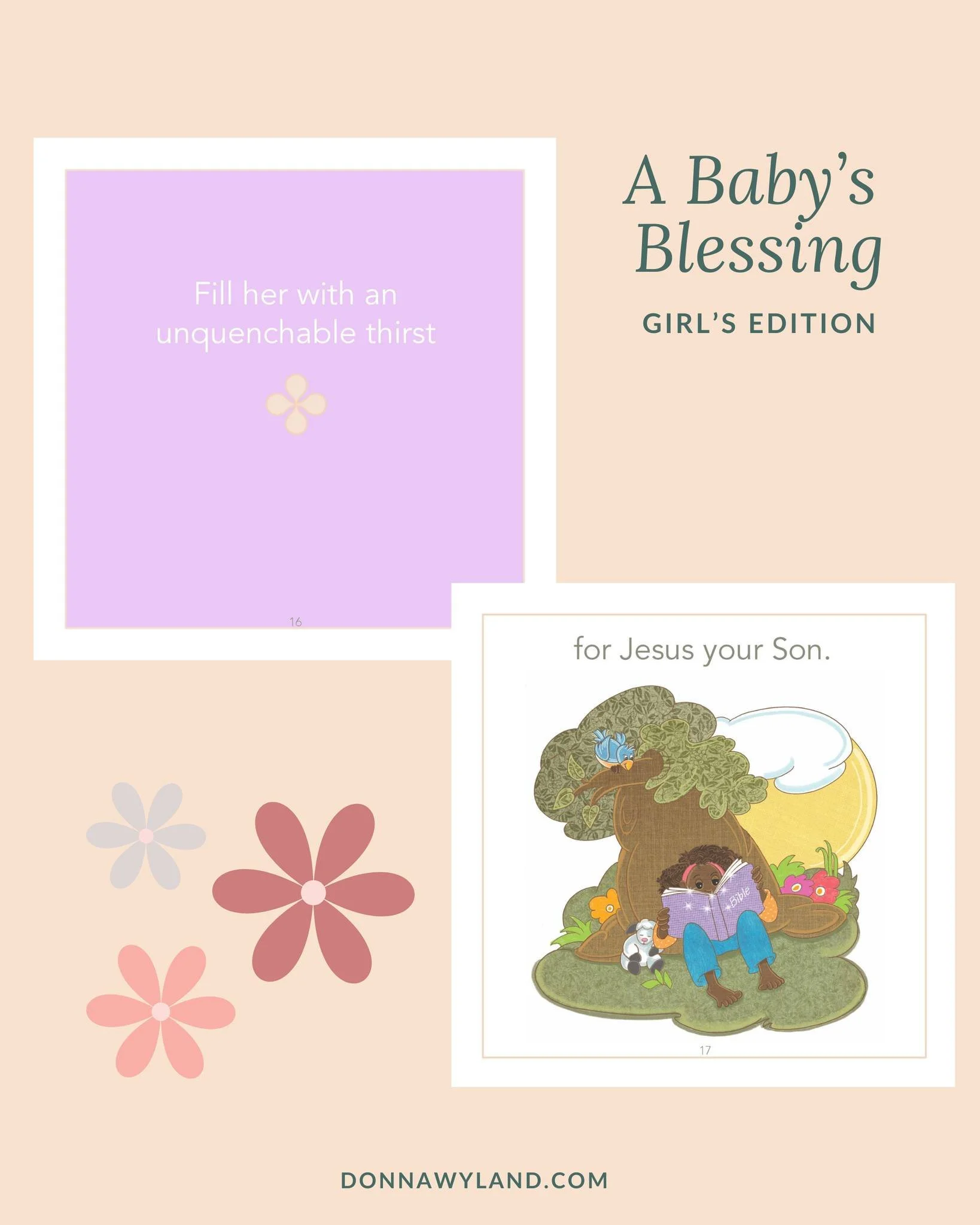 "Fill her with an unquenchable thirst for Jesus Your Son.
And cause her to hunger for Your truth and trust in the promises You have made."

~Donna Wyland, A Baby's Blessing - Girls

Grab your copy today when you visit the website link in my