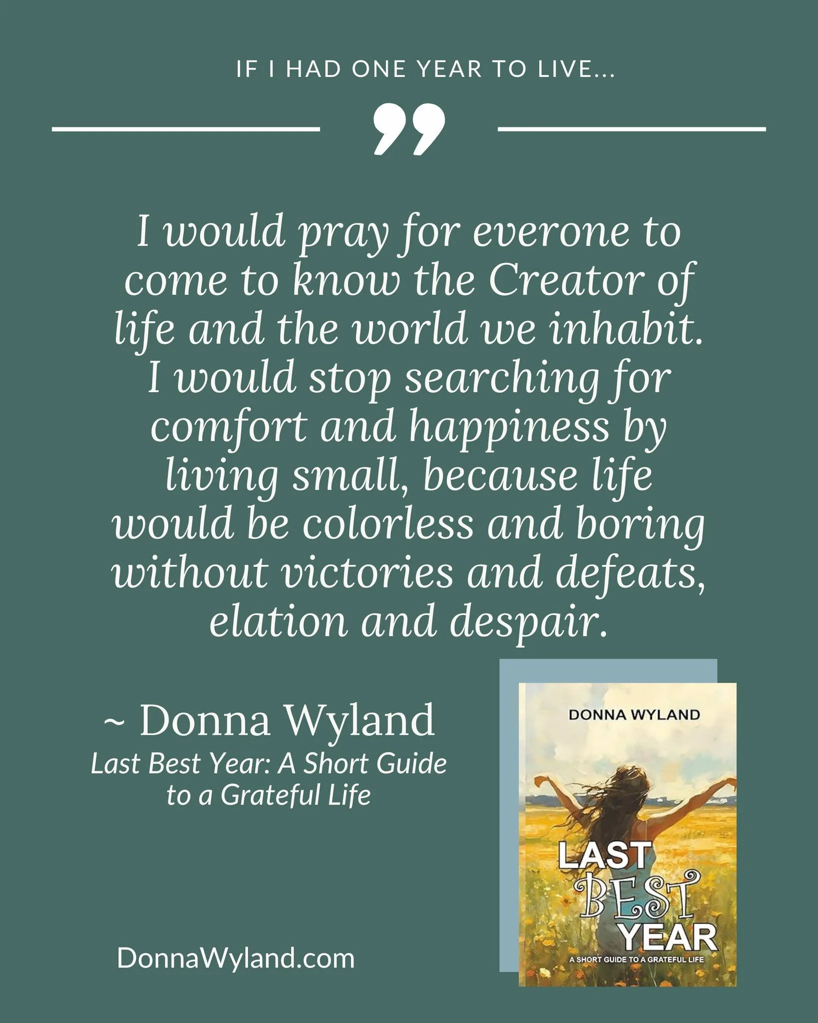 If I had one year to live...

"I would pray for everyone to come to know the Creator of life and the world we inhabit. I would stop searching for comfort and happiness by living small, because life would be colorless and boring without victories