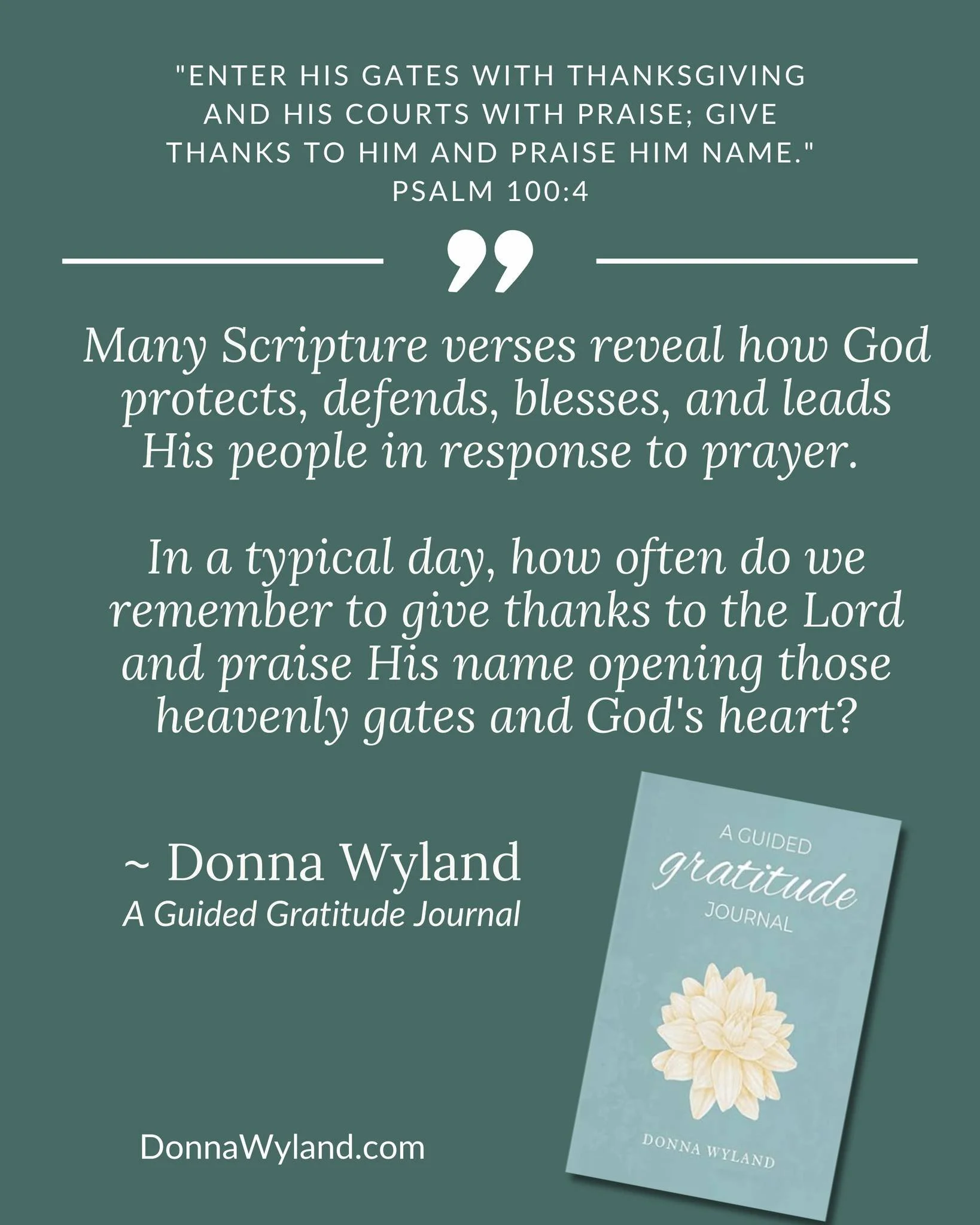 "Enter His gates with thanksgiving and His courts with praise; give thanks to Him and praise Him name." Psalm 100:4

Many Scripture verses reveal how God protects, defends, blesses, and leads His people in response to prayer. 

In a typical