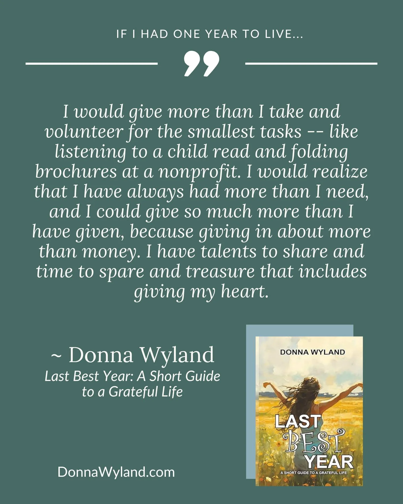 If I Had One Year to Live...

"I would give more than I take and volunteer for the smallest tasks -- like listening to a child read and folding brochures at a nonprofit. I would realize that I have always had more than I need, and I could give s