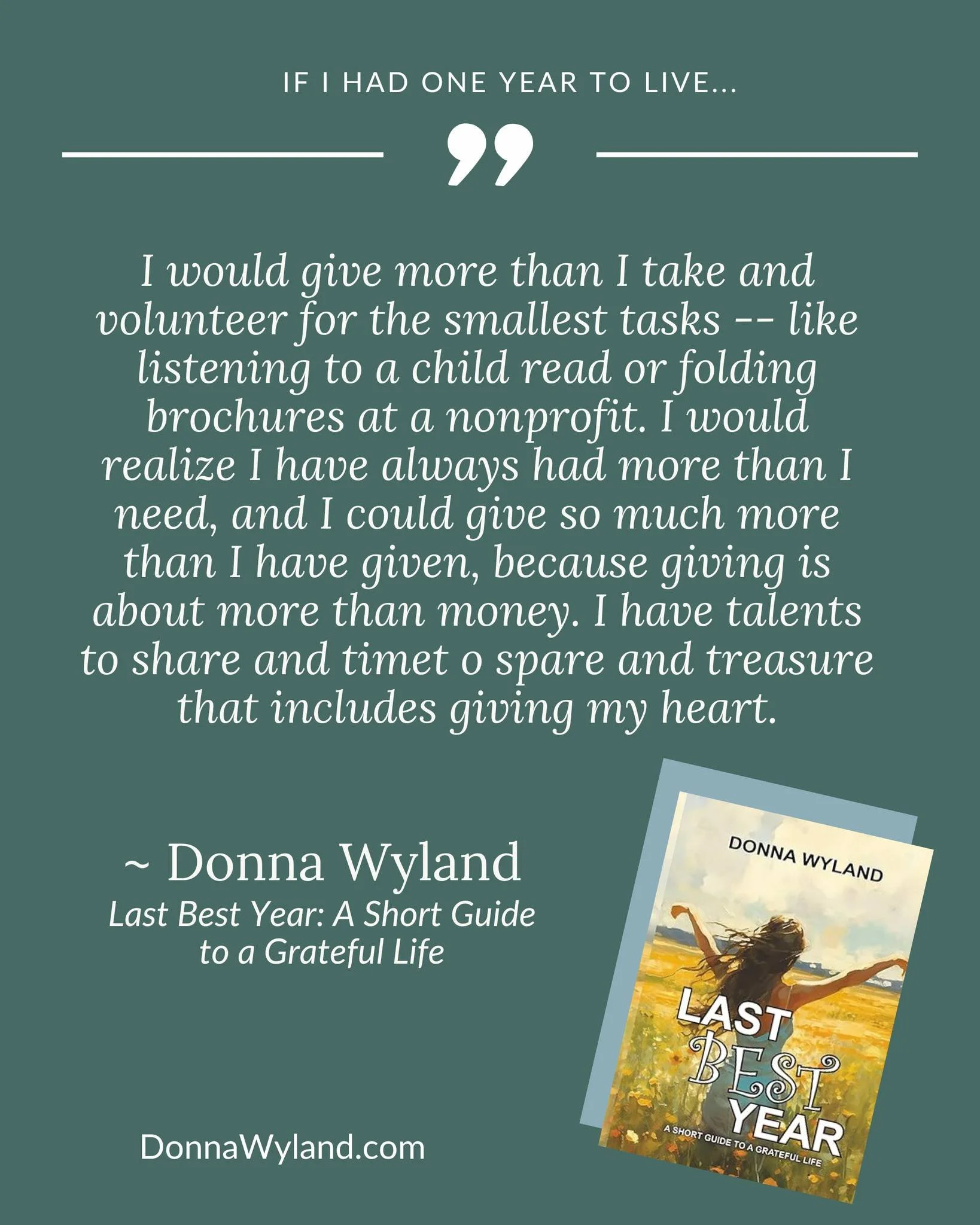If I had one year to live...

I would give more than I take and volunteer for the smallest tasks -- like listening to a child read or folding brochures at a nonprofit. I would realize I have always had more than I need, and I could give so much more 
