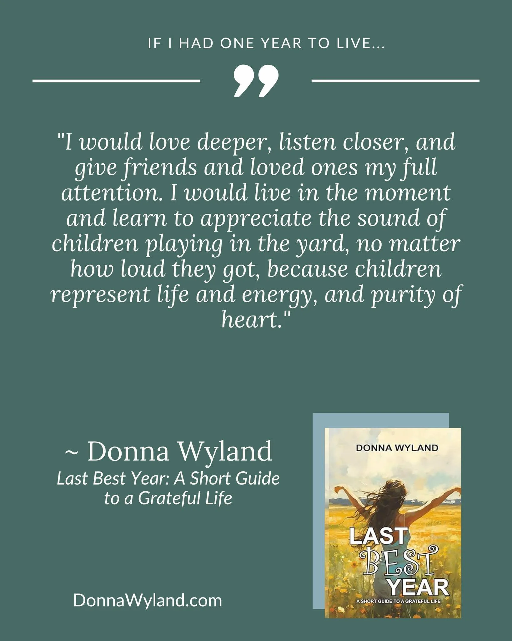 If I had one year to live...

"I would love deeper, listen closer, and give friends and loved ones my full attention. I would live in the moment and learn to appreciate the sound of children playing in the yard, no matter how loud they got, beca