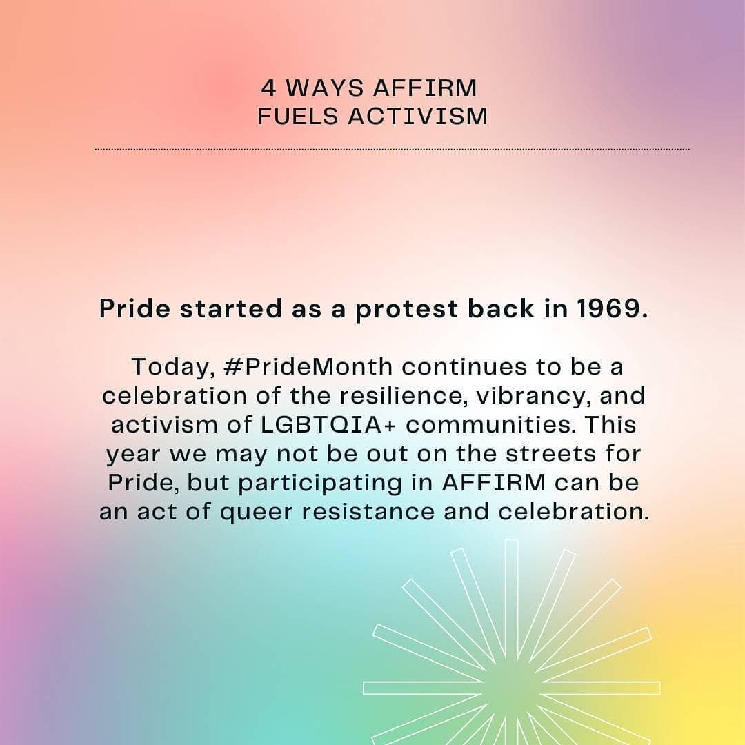Pride started as a protest back in 1969. Today, #PrideMonth continues to be a celebration of the resilience, vibrancy, and activism of 2SLGBTQIA+ communities. This year we may not be out on the streets for Pride, but participating in AFFIRM can be a 