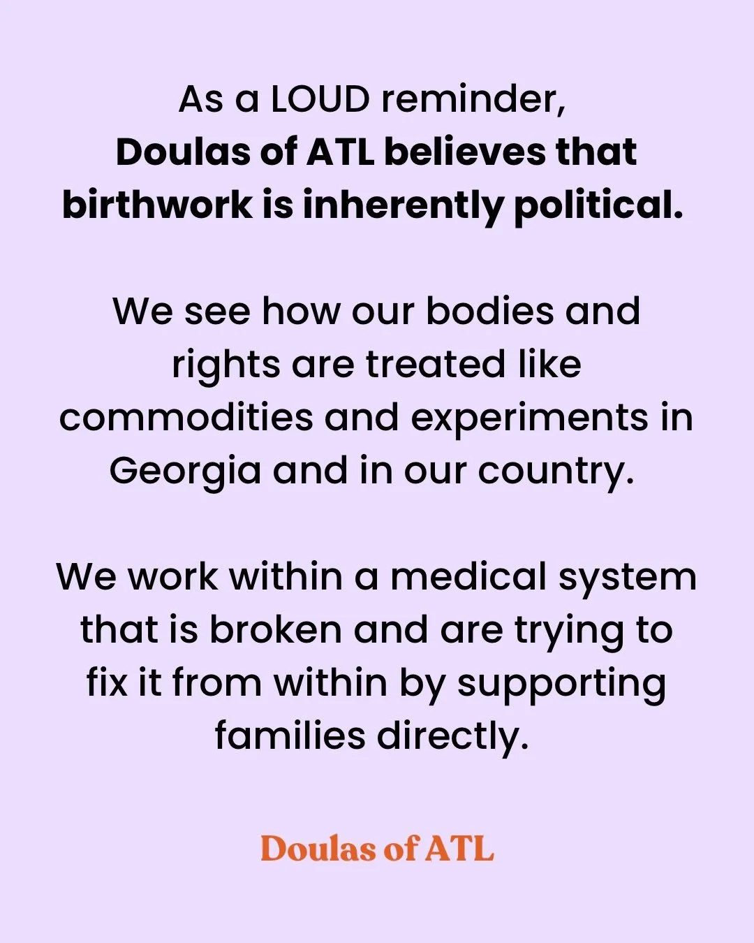 As a reminder of where @doulasofatl stands on a few things. We have always felt this way and incorporated this long held belief into our work. Birthwork is political, hard stop. 
#fdt #staysalty #birthworkispolitical