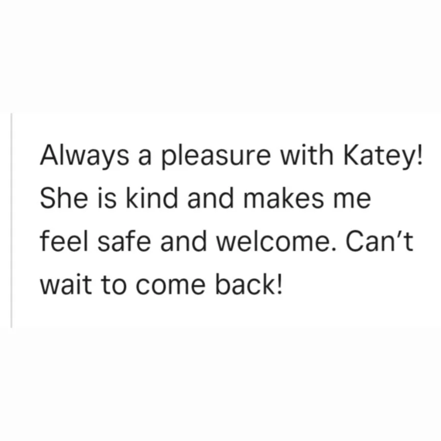 A white background with black text that says, "Always a pleasure with Katey! She is kind and makes me feel safe and welcome. Can't wait to come back!" Review for Mindful Beauty