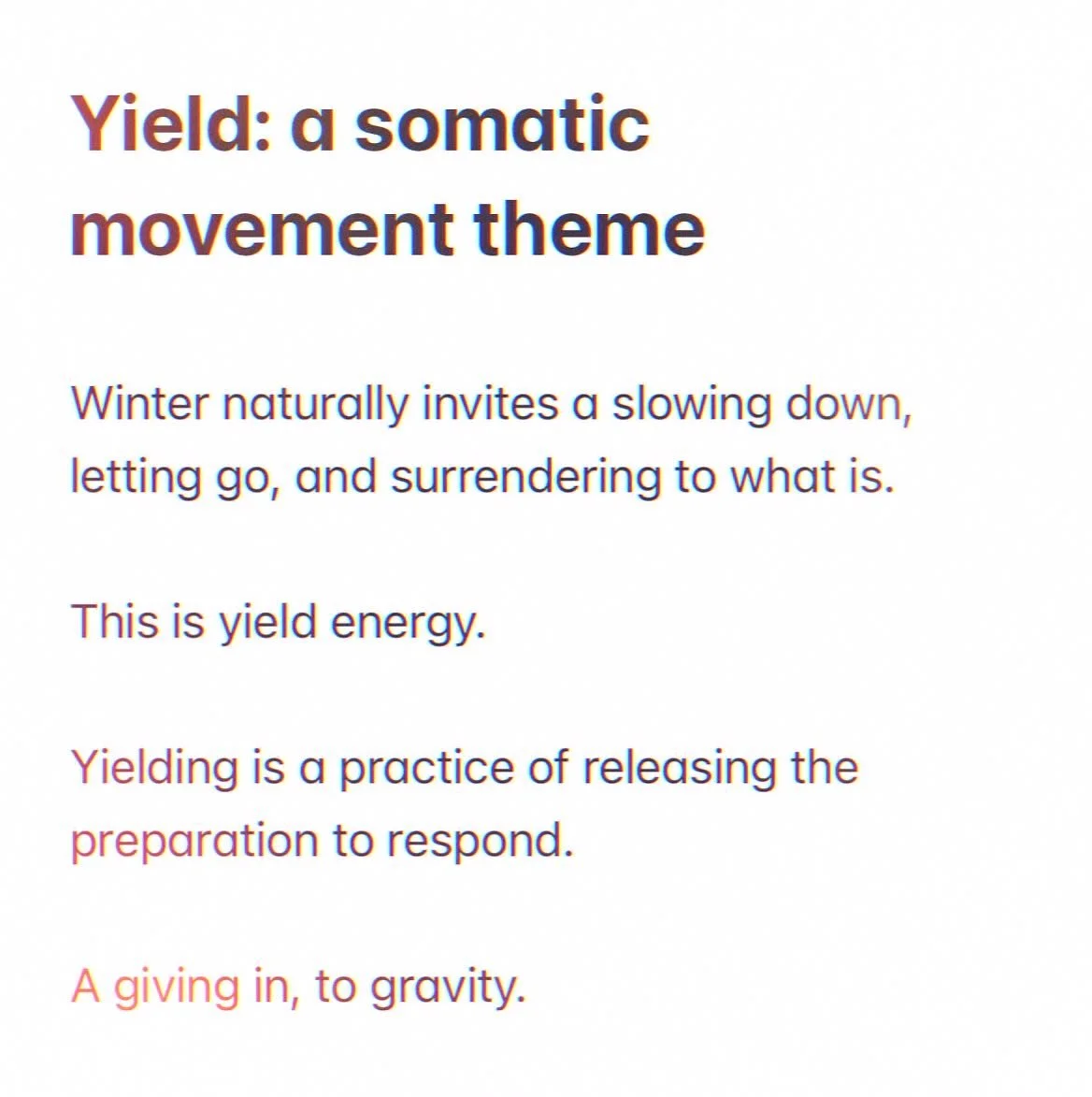 Yield: a somatic movement theme.

Winter naturally invites a slowing down, letting go, and surrendering to what is.

This is yield energy.

Yielding is a practice of releasing the preparation to respond.

A giving in, to gravity.

Automatically, one 