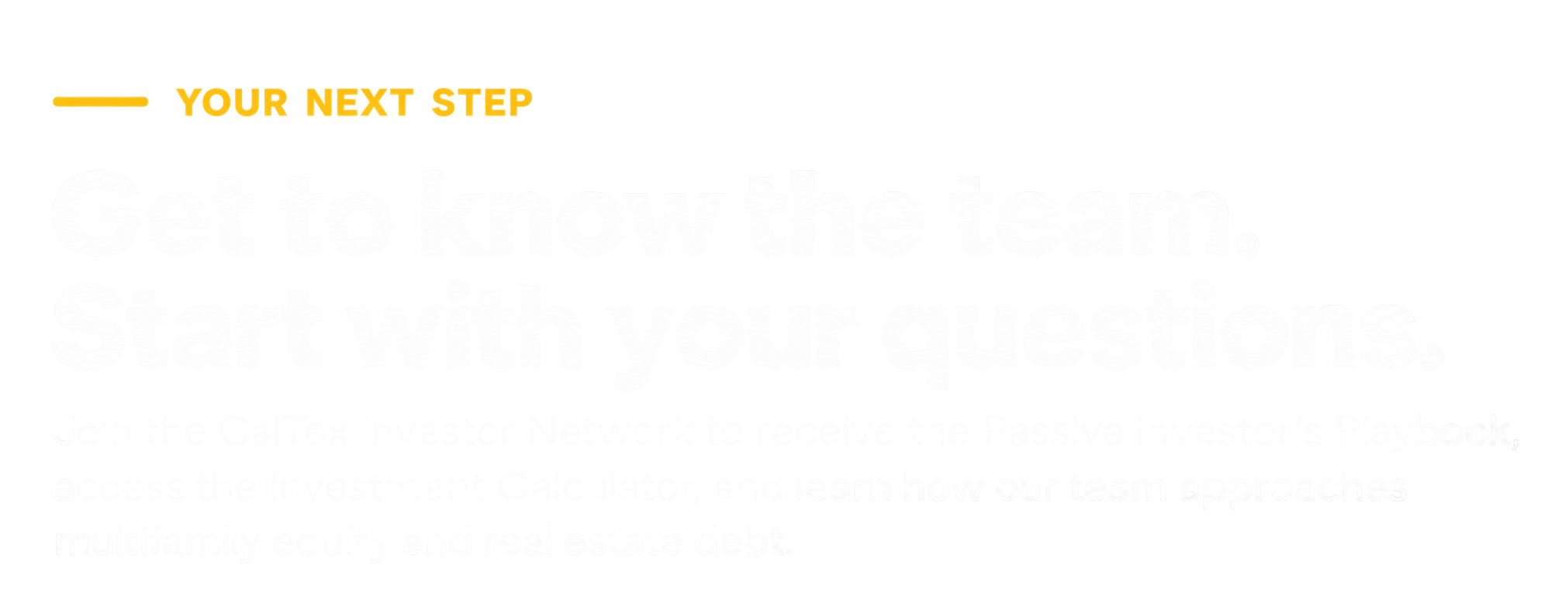 Text graphic with yellow highlighted words 'YOUR NEXT STEP' and large white outline letters stating 'Get to know the team. Start with your questions.' Followed by smaller white text encouraging to join the CarTex investor network and learn the approach to multifamily equity and real estate deals.