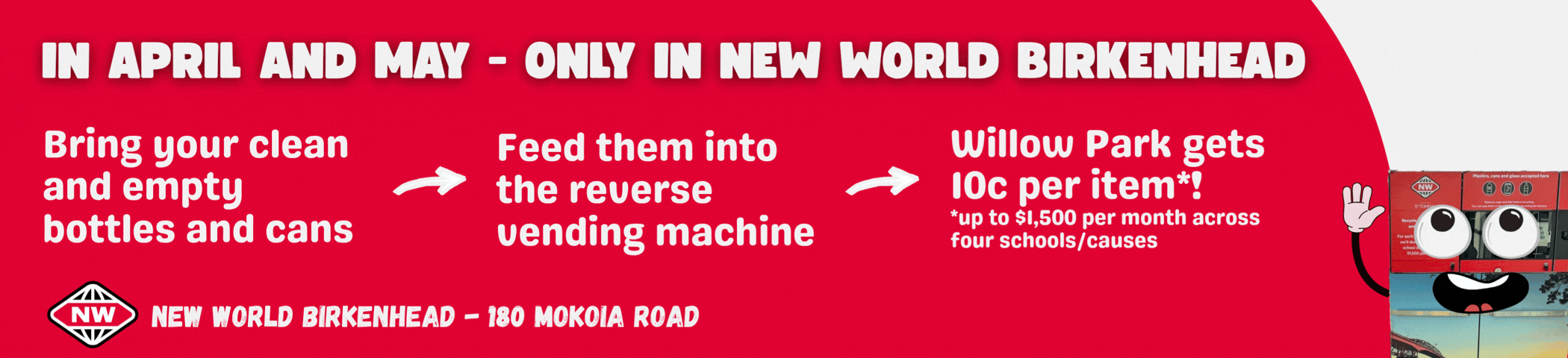 Bring your clean and empty bottles and cans, feed them into the reverse vending machine at New World Birkenhead, choose Willow Park and we'll get 10c per item