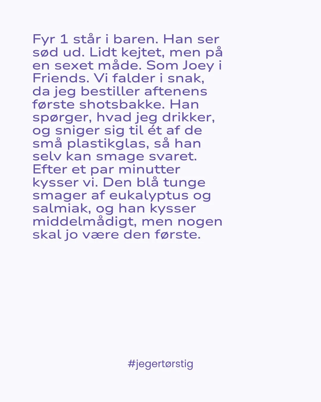 Uddrag fra min nye bog T&Oslash;RSTIG 🫧 (reklame for egen bog) 

Hver tekst er baseret p&aring; en samtale med et &aelig;gte menneske. Nogle tekster er lange, andre korte. F&aelig;lles for dem er, at de handler om s-x - b&aring;de n&aring;r det er f